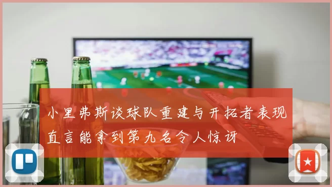 小里弗斯谈球队重建与开拓者表现直言能拿到第九名令人惊讶
