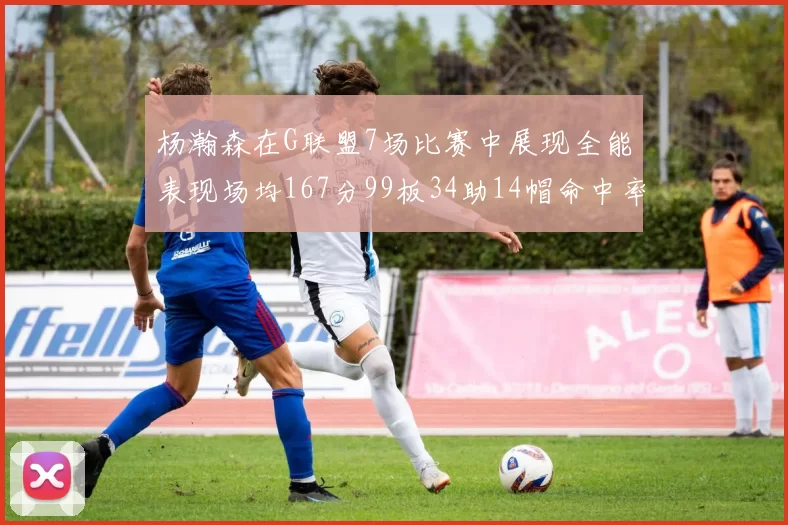 杨瀚森在G联盟7场比赛中展现全能表现场均167分99板34助14帽命中率超五成
