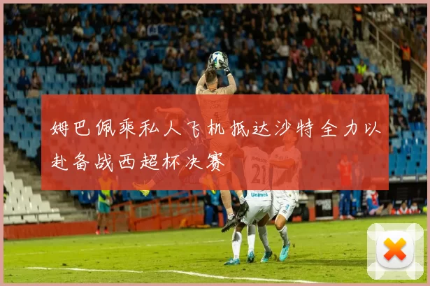 姆巴佩乘私人飞机抵达沙特全力以赴备战西超杯决赛