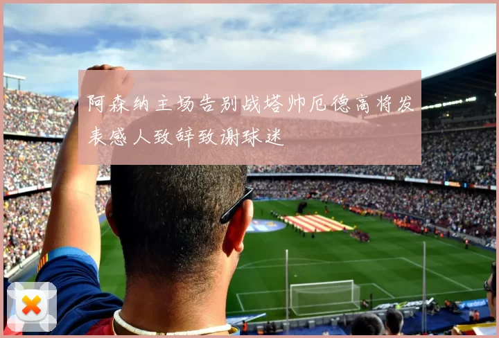 阿森纳主场告别战塔帅厄德高将发表感人致辞致谢球迷