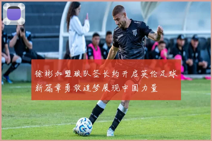 徐彬加盟狼队签长约开启英伦足球新篇章勇敢追梦展现中国力量