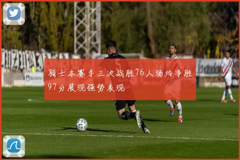 骑士本赛季三次战胜76人场均净胜97分展现强势表现