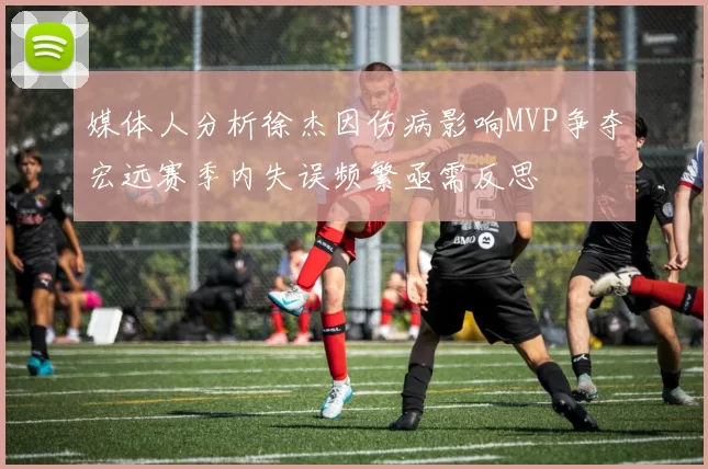 媒体人分析徐杰因伤病影响MVP争夺宏远赛季内失误频繁亟需反思