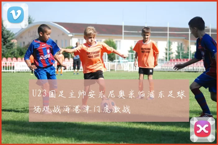U23国足主帅安东尼奥亲临浦东足球场观战海港津门虎激战