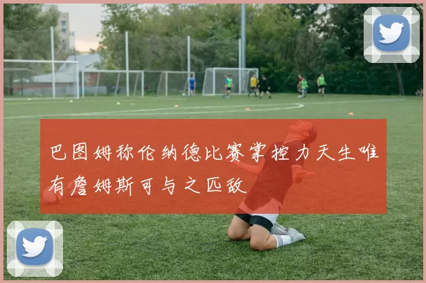 巴图姆称伦纳德比赛掌控力天生唯有詹姆斯可与之匹敌