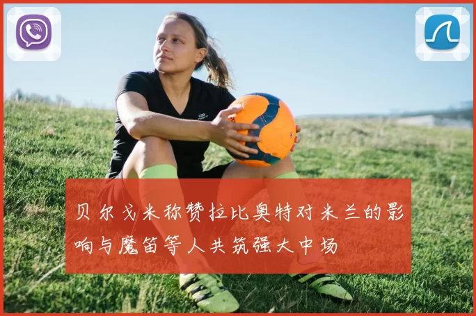 贝尔戈米称赞拉比奥特对米兰的影响与魔笛等人共筑强大中场