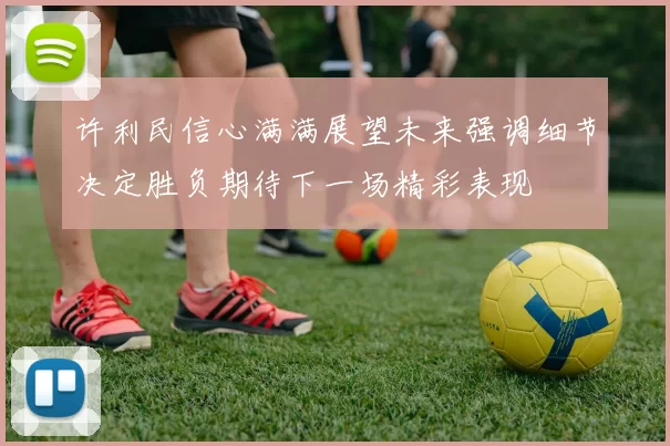 许利民信心满满展望未来强调细节决定胜负期待下一场精彩表现