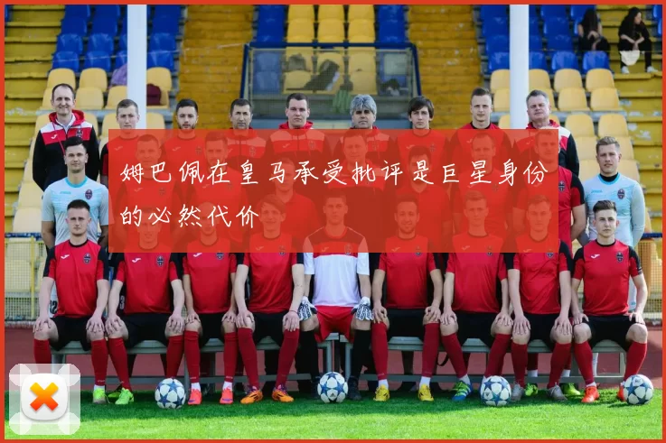 姆巴佩在皇马承受批评是巨星身份的必然代价