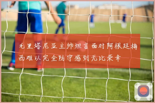 毛里塔尼亚主帅坦言面对阿根廷梅西难以完全防守感到无比荣幸