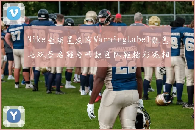 Nike全明星发布WarningLabel配色七双签名鞋与两款团队鞋精彩亮相