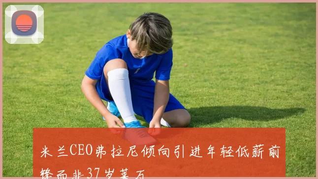 米兰CEO弗拉尼倾向引进年轻低薪前锋而非37岁莱万