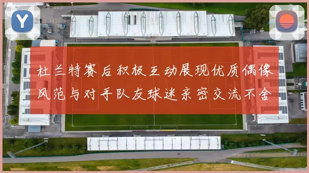 杜兰特赛后积极互动展现优质偶像风范与对手队友球迷亲密交流不舍离场