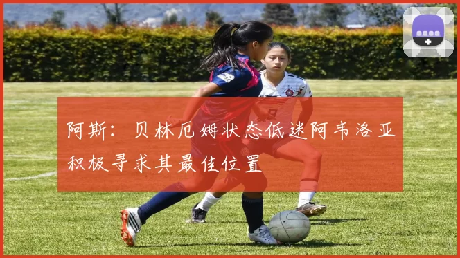 阿斯：贝林厄姆状态低迷阿韦洛亚积极寻求其最佳位置
