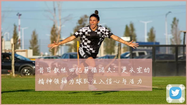 昔日教练回忆萨福诺夫：更衣室的精神领袖为球队注入信心与活力