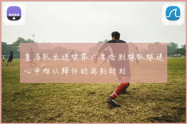 皇马队长连续第六年告别球队球迷心中难以释怀的离别时刻