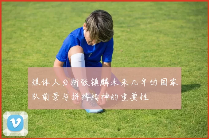 媒体人分析张镇麟未来几年的国家队前景与拼搏精神的重要性