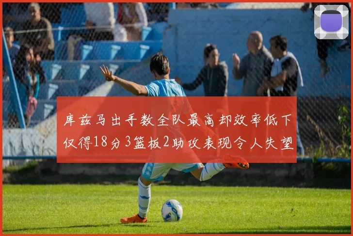 库兹马出手数全队最高却效率低下仅得18分3篮板2助攻表现令人失望